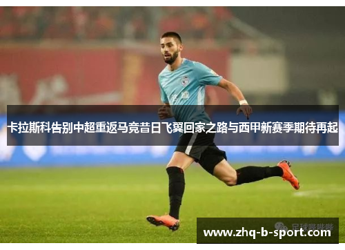 卡拉斯科告别中超重返马竞昔日飞翼回家之路与西甲新赛季期待再起